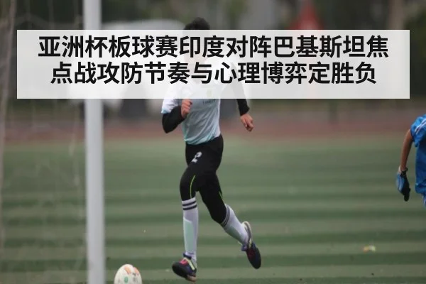亚洲杯板球赛印度对阵巴基斯坦焦点战攻防节奏与心理博弈定胜负