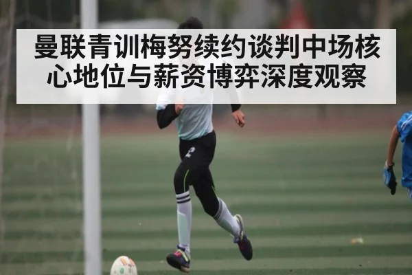 曼联青训梅努续约谈判中场核心地位与薪资博弈深度观察
