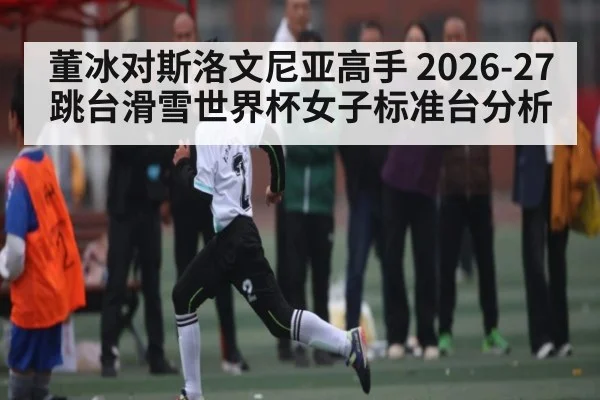 董冰对斯洛文尼亚高手 2026-27跳台滑雪世界杯女子标准台分析