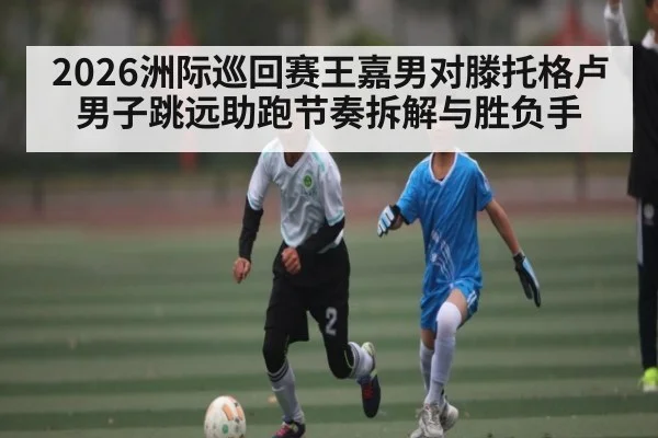 2026洲际巡回赛王嘉男对滕托格卢男子跳远助跑节奏拆解与胜负手